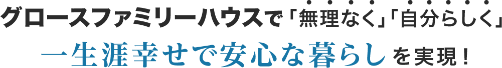 グロースファミリーハウスで「無理なく」「自分らしく」一生涯幸せで安心な暮らしを実現！