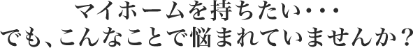 マイホームを持ちたい・・・でも、こんなことで悩まれていませんか?